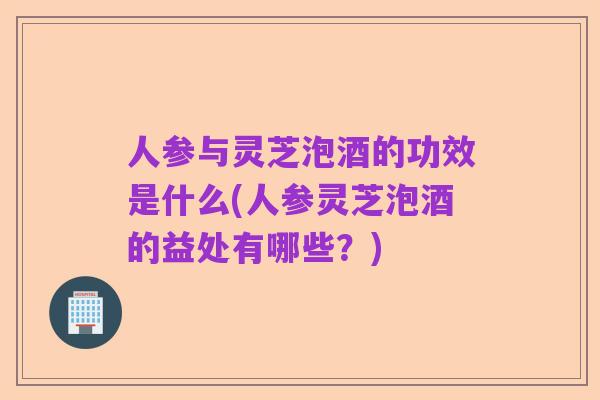 人参与灵芝泡酒的功效是什么(人参灵芝泡酒的益处有哪些?)