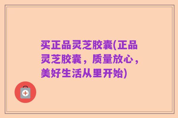 买正品灵芝胶囊(正品灵芝胶囊,质量放心,美好生活从里开始)