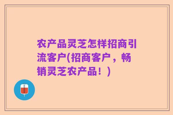 农产品灵芝怎样招商引流客户(招商客户,畅销灵芝农产品!)