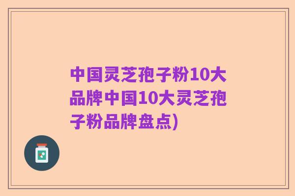 中国灵芝孢子粉10大品牌中国10大灵芝孢子粉品牌盘点)