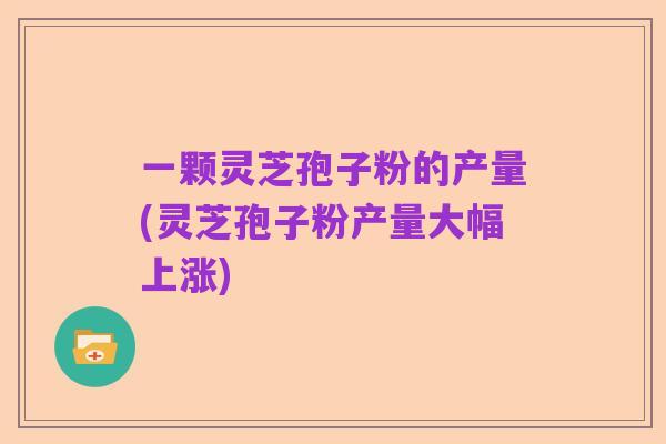 一颗灵芝孢子粉的产量(灵芝孢子粉产量大幅上涨)