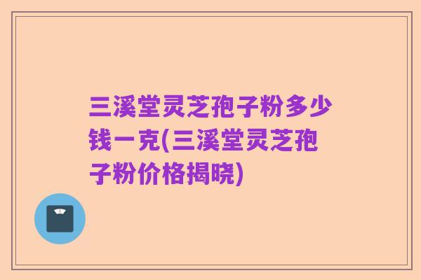 三溪堂灵芝孢子粉多少钱一克(三溪堂灵芝孢子粉价格揭晓)