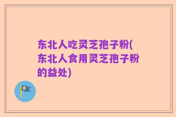 东北人吃灵芝孢子粉(东北人食用灵芝孢子粉的益处)