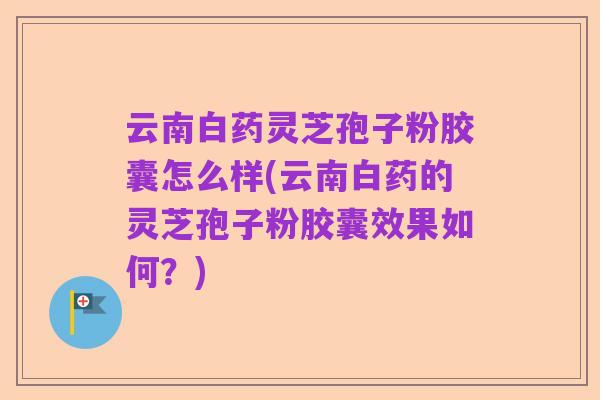 云南白药灵芝孢子粉胶囊怎么样(云南白药的灵芝孢子粉胶囊效果如何？)