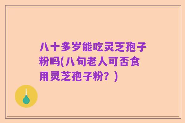 八十多岁能吃灵芝孢子粉吗(八旬老人可否食用灵芝孢子粉？)