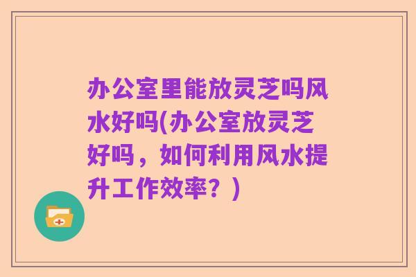 办公室里能放灵芝吗风水好吗(办公室放灵芝好吗,如何利用风水提升工作效率?)