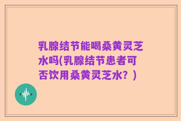 乳腺结节能喝桑黄灵芝水吗(乳腺结节患者可否饮用桑黄灵芝水?)