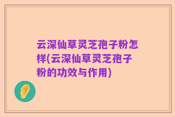 云深仙草灵芝孢子粉怎样(云深仙草灵芝孢子粉的功效与作用)