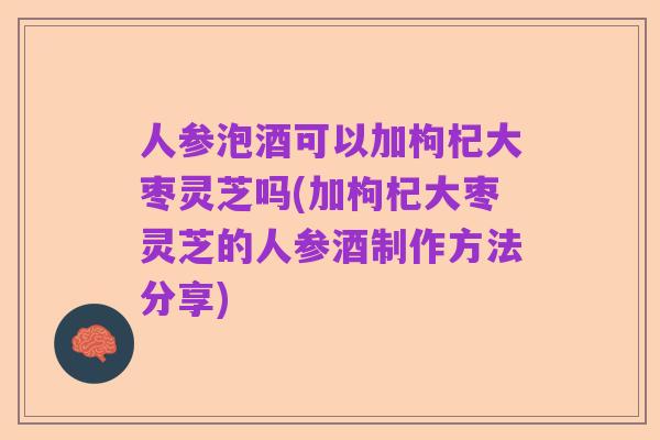 人参泡酒可以加枸杞大枣灵芝吗(加枸杞大枣灵芝的人参酒制作方法分享)