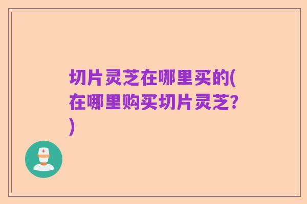 切片灵芝在哪里买的(在哪里购买切片灵芝?)