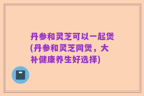 丹参和灵芝可以一起煲(丹参和灵芝同煲,大补健康养生好选择)