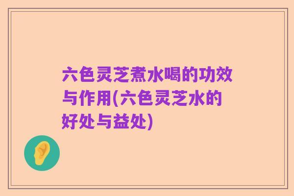 六色灵芝煮水喝的功效与作用(六色灵芝水的好处与益处)