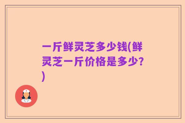 一斤鲜灵芝多少钱(鲜灵芝一斤价格是多少?)