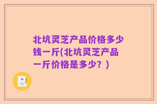北坑灵芝产品价格多少钱一斤(北坑灵芝产品一斤价格是多少?)