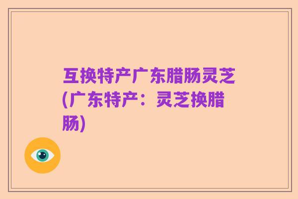 互换特产广东腊肠灵芝(广东特产:灵芝换腊肠)