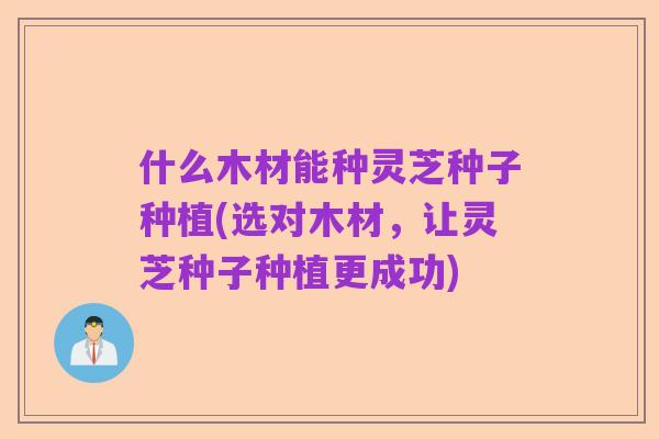 什么木材能种灵芝种子种植(选对木材,让灵芝种子种植更成功)