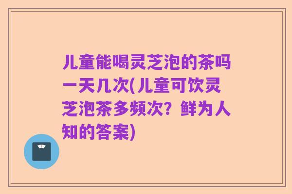 儿童能喝灵芝泡的茶吗一天几次(儿童可饮灵芝泡茶多频次?鲜为人知的答案)