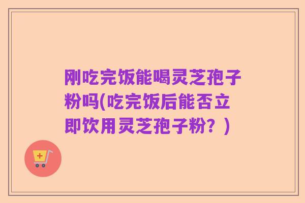 刚吃完饭能喝灵芝孢子粉吗(吃完饭后能否立即饮用灵芝孢子粉?)