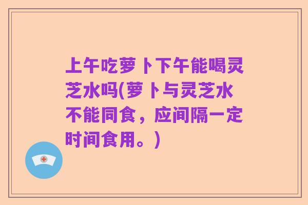 上午吃萝卜下午能喝灵芝水吗(萝卜与灵芝水不能同食,应间隔一定时间食用。)