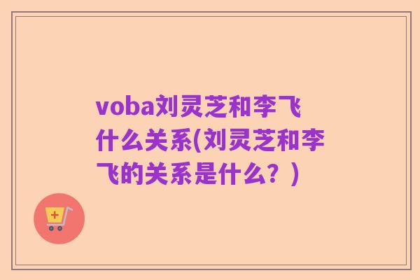 voba刘灵芝和李飞什么关系(刘灵芝和李飞的关系是什么?)