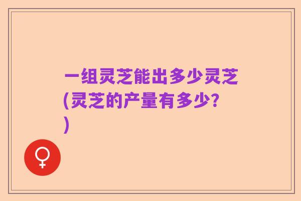 一组灵芝能出多少灵芝(灵芝的产量有多少?)