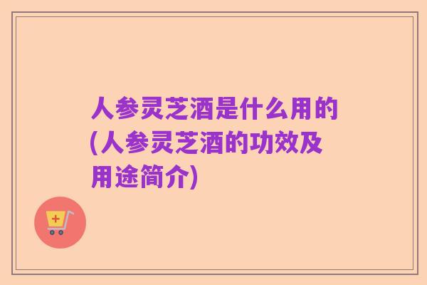 人参灵芝酒是什么用的(人参灵芝酒的功效及用途简介)
