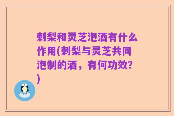 刺梨和灵芝泡酒有什么作用(刺梨与灵芝共同泡制的酒,有何功效?)