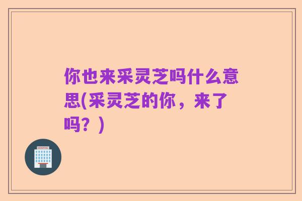 你也来采灵芝吗什么意思(采灵芝的你,来了吗?)