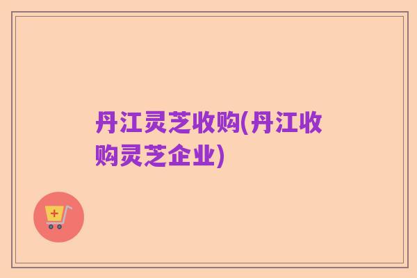 丹江灵芝收购(丹江收购灵芝企业)