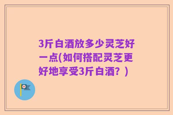 3斤白酒放多少灵芝好一点(如何搭配灵芝更好地享受3斤白酒?)
