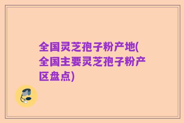全国灵芝孢子粉产地(全国主要灵芝孢子粉产区盘点)