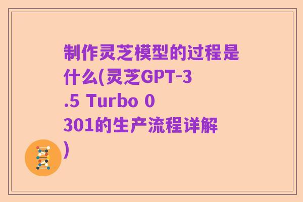 制作灵芝模型的过程是什么(灵芝GPT-3.5 Turbo 0301的生产流程详解)