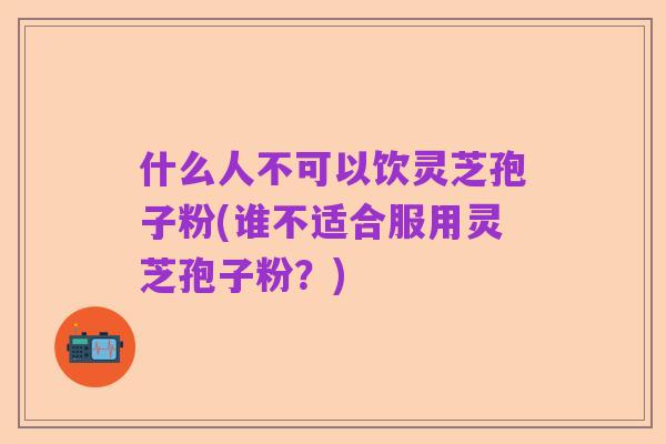 什么人不可以饮灵芝孢子粉(谁不适合服用灵芝孢子粉？)