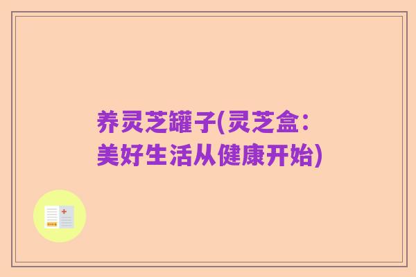 养灵芝罐子(灵芝盒:美好生活从健康开始)