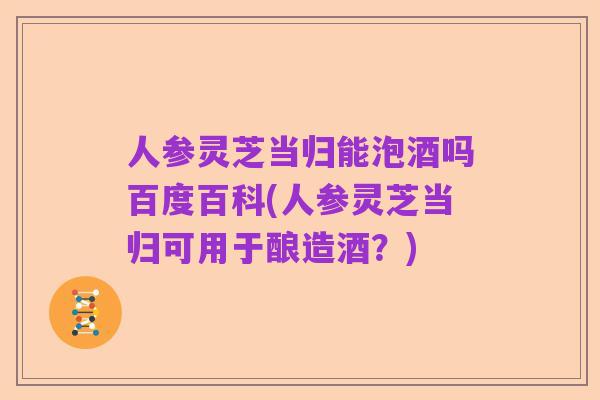 人参灵芝当归能泡酒吗百度百科(人参灵芝当归可用于酿造酒?)