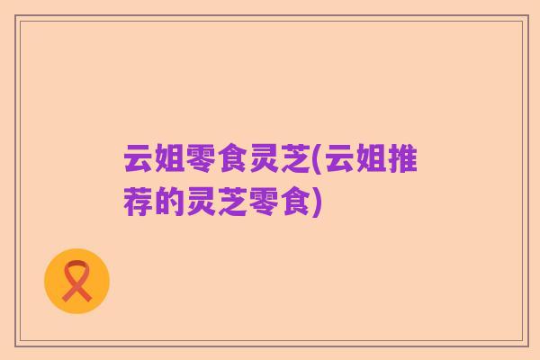 云姐零食灵芝(云姐推荐的灵芝零食)