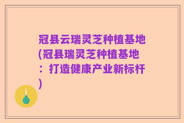 冠县云瑞灵芝种植基地(冠县瑞灵芝种植基地：打造健康产业新标杆)