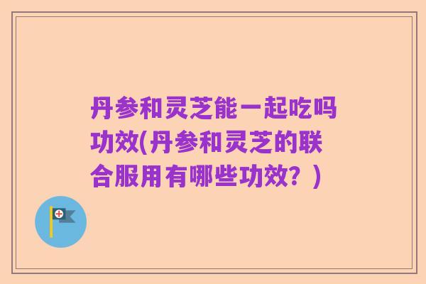 丹参和灵芝能一起吃吗功效(丹参和灵芝的联合服用有哪些功效？)