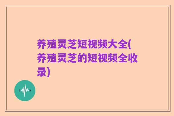 养殖灵芝短视频大全(养殖灵芝的短视频全收录)