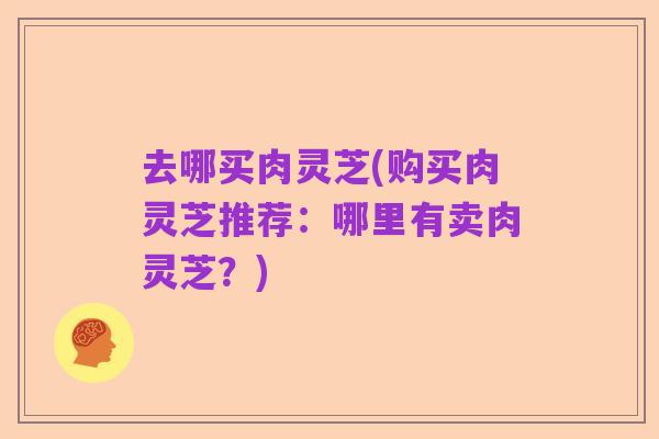 去哪买肉灵芝(购买肉灵芝推荐:哪里有卖肉灵芝?)