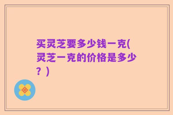 买灵芝要多少钱一克(灵芝一克的价格是多少?)