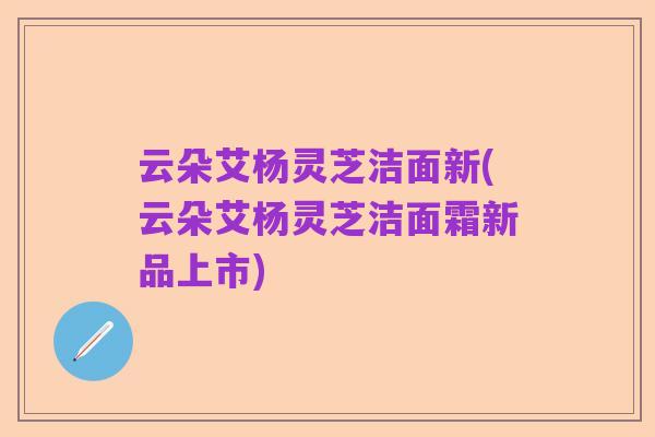 云朵艾杨灵芝洁面新(云朵艾杨灵芝洁面霜新品上市)