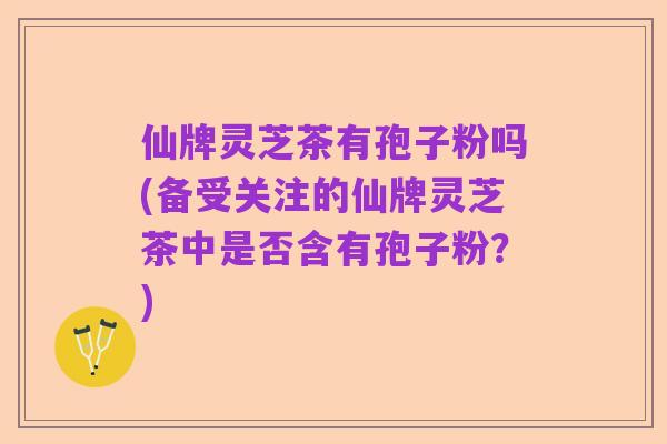 仙牌灵芝茶有孢子粉吗(备受关注的仙牌灵芝茶中是否含有孢子粉？)