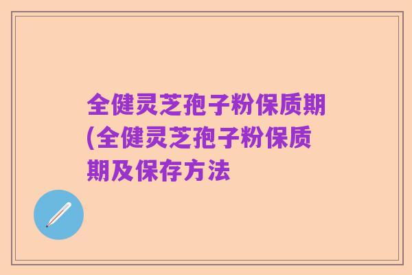 全健灵芝孢子粉保质期(全健灵芝孢子粉保质期及保存方法