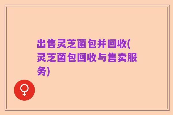 出售灵芝菌包并回收(灵芝菌包回收与售卖服务)