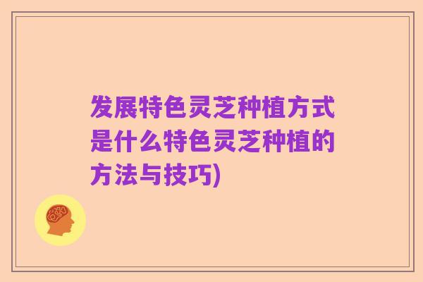 发展特色灵芝种植方式是什么特色灵芝种植的方法与技巧)