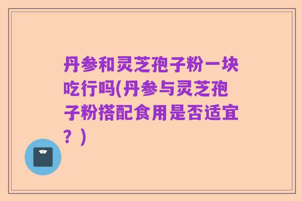 丹参和灵芝孢子粉一块吃行吗(丹参与灵芝孢子粉搭配食用是否适宜?)