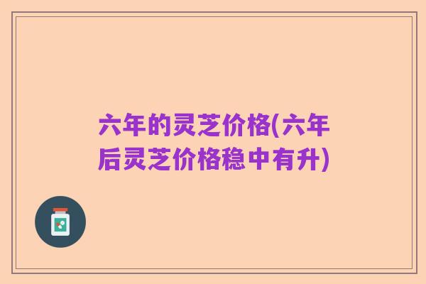 六年的灵芝价格(六年后灵芝价格稳中有升)