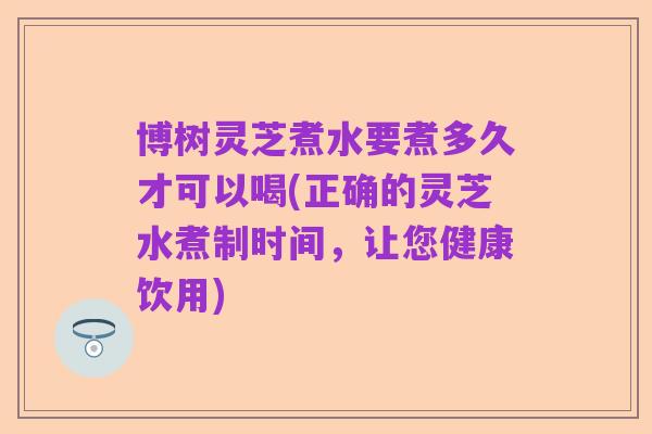 博树灵芝煮水要煮多久才可以喝(正确的灵芝水煮制时间,让您健康饮用)