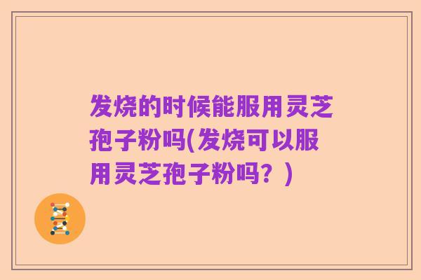发烧的时候能服用灵芝孢子粉吗(发烧可以服用灵芝孢子粉吗?)